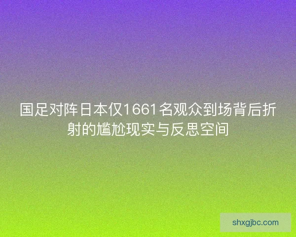 国足对阵日本仅1661名观众到场背后折射的尴尬现实与反思空间