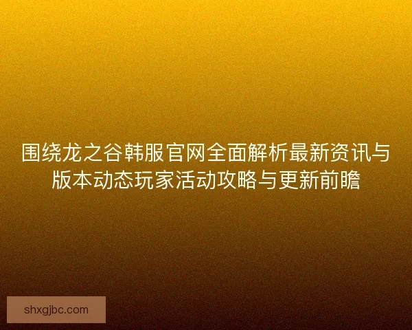 围绕龙之谷韩服官网全面解析最新资讯与版本动态玩家活动攻略与更新前瞻
