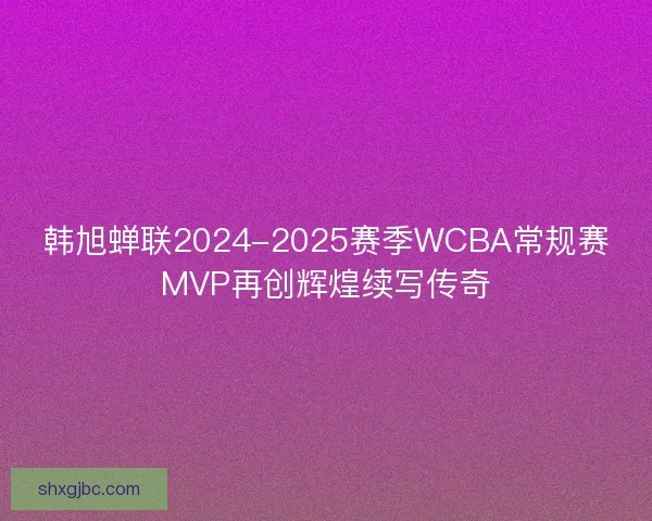 韩旭蝉联2024-2025赛季WCBA常规赛MVP再创辉煌续写传奇