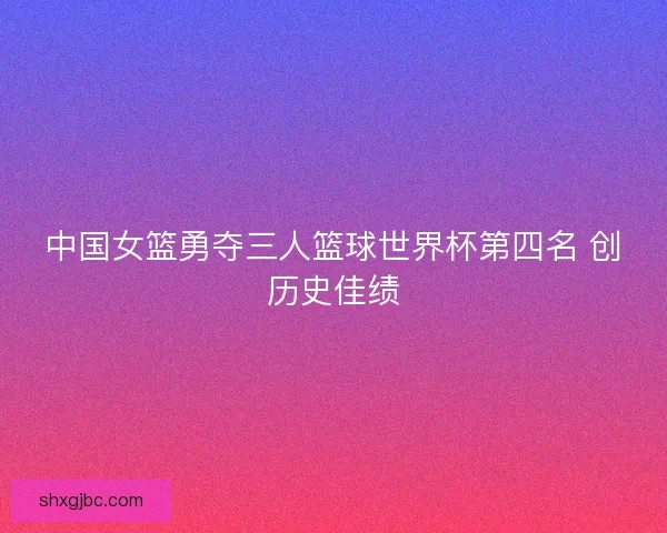 中国女篮勇夺三人篮球世界杯第四名 创历史佳绩