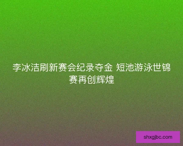 李冰洁刷新赛会纪录夺金 短池游泳世锦赛再创辉煌