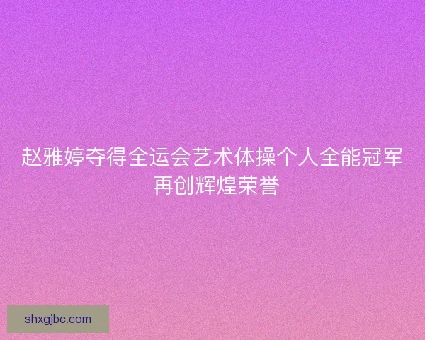 赵雅婷夺得全运会艺术体操个人全能冠军 再创辉煌荣誉