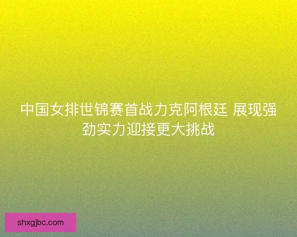 中国女排世锦赛首战力克阿根廷 展现强劲实力迎接更大挑战