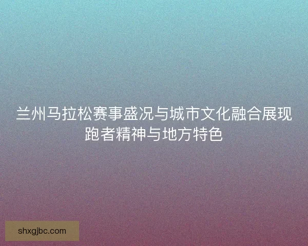 兰州马拉松赛事盛况与城市文化融合展现跑者精神与地方特色