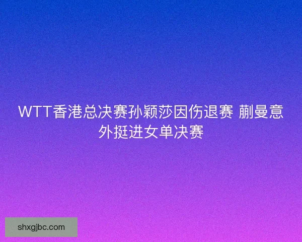 WTT香港总决赛孙颖莎因伤退赛 蒯曼意外挺进女单决赛
