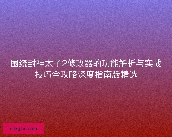 围绕封神太子2修改器的功能解析与实战技巧全攻略深度指南版精选