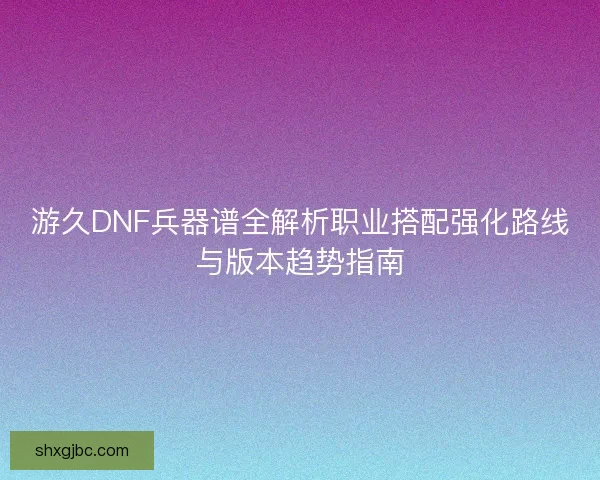 游久DNF兵器谱全解析职业搭配强化路线与版本趋势指南