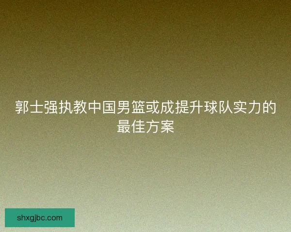 郭士强执教中国男篮或成提升球队实力的最佳方案
