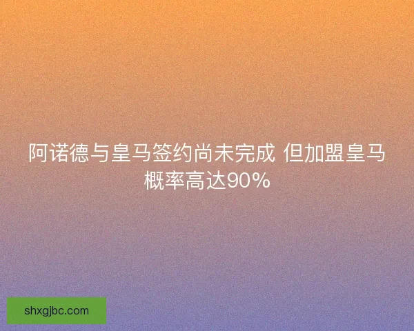 阿诺德与皇马签约尚未完成 但加盟皇马概率高达90%