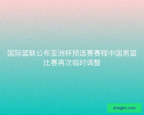 国际篮联公布亚洲杯预选赛赛程中国男篮比赛再次临时调整