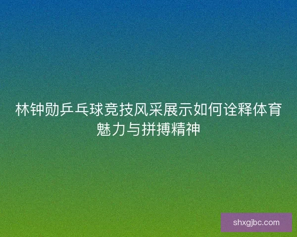 林钟勋乒乓球竞技风采展示如何诠释体育魅力与拼搏精神