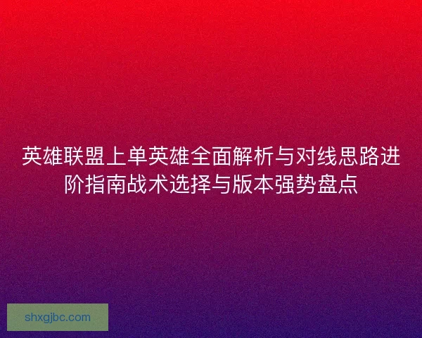 英雄联盟上单英雄全面解析与对线思路进阶指南战术选择与版本强势盘点