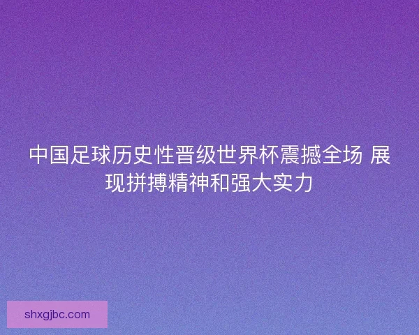 中国足球历史性晋级世界杯震撼全场 展现拼搏精神和强大实力