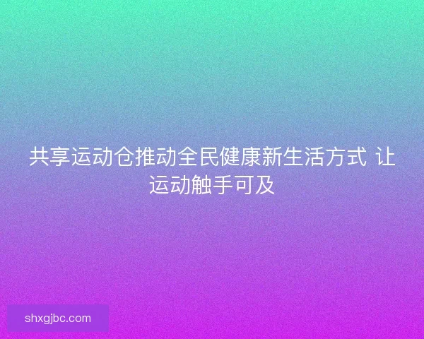 共享运动仓推动全民健康新生活方式 让运动触手可及