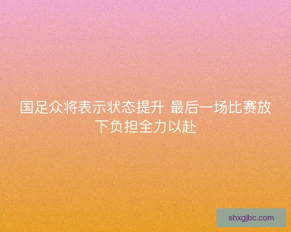 国足众将表示状态提升 最后一场比赛放下负担全力以赴