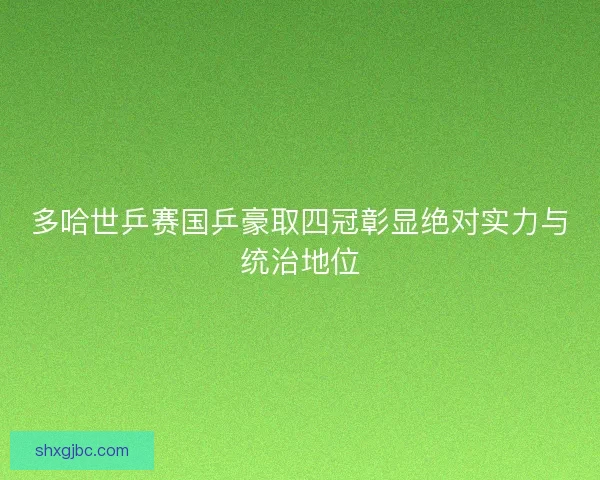 多哈世乒赛国乒豪取四冠彰显绝对实力与统治地位