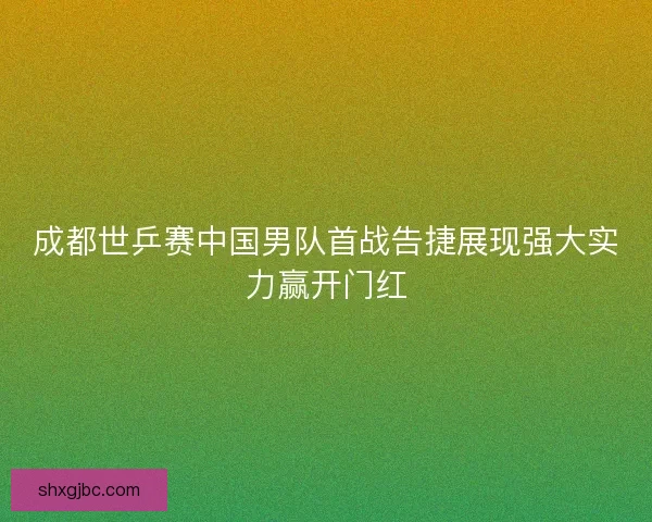 成都世乒赛中国男队首战告捷展现强大实力赢开门红
