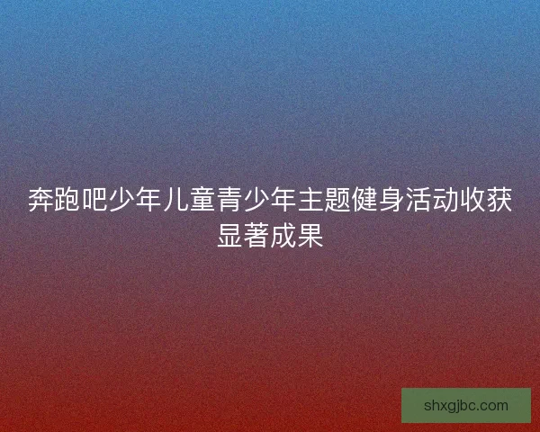 奔跑吧少年儿童青少年主题健身活动收获显著成果