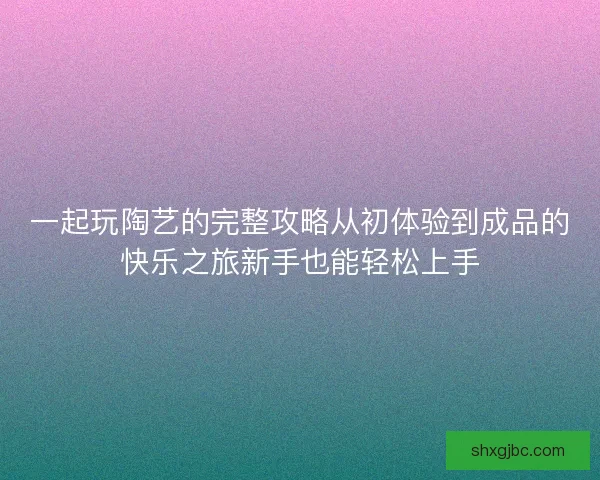 一起玩陶艺的完整攻略从初体验到成品的快乐之旅新手也能轻松上手